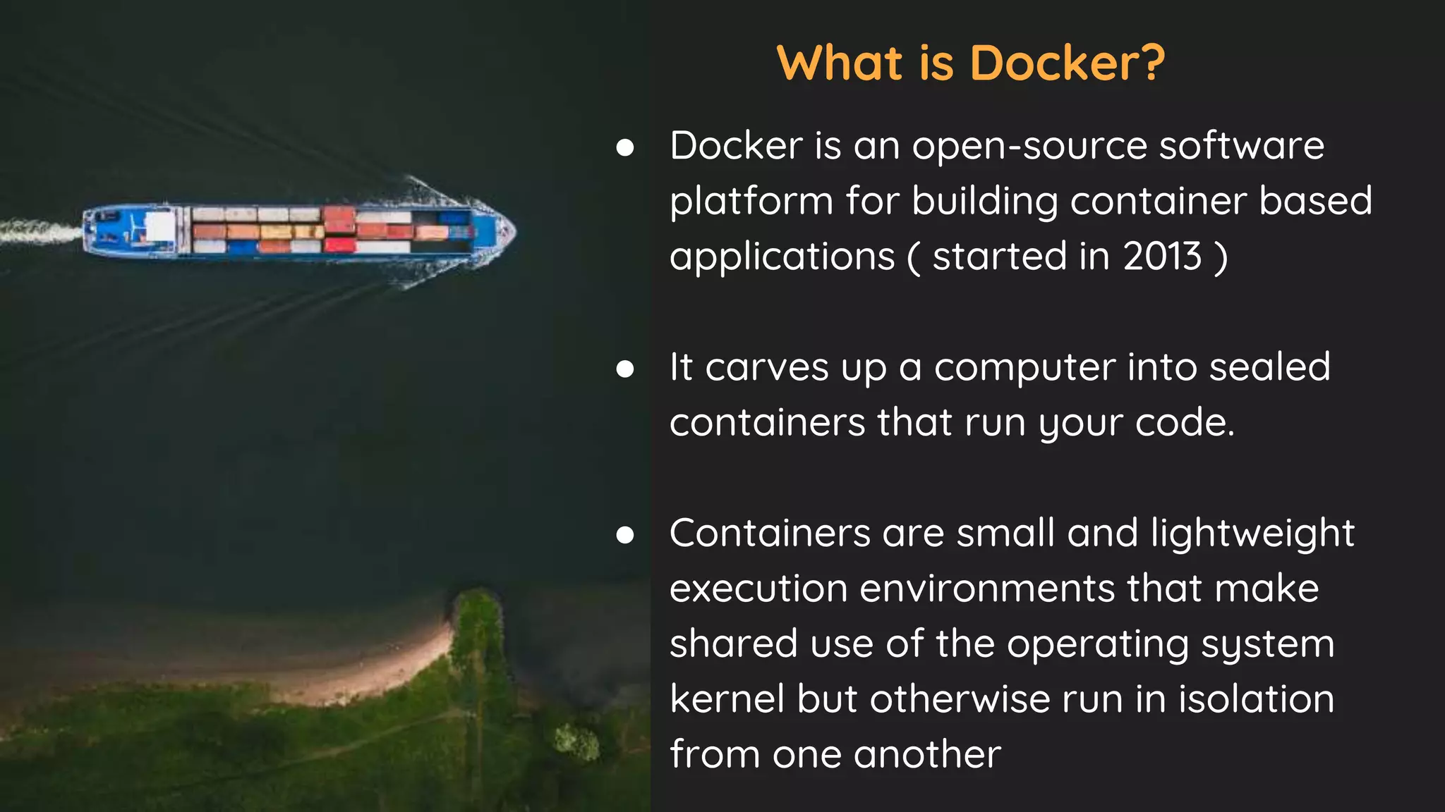 What is Docker?
● Docker is an open-source software
platform for building container based
applications ( started in 2013 )
● It carves up a computer into sealed
containers that run your code.
● Containers are small and lightweight
execution environments that make
shared use of the operating system
kernel but otherwise run in isolation
from one another
 