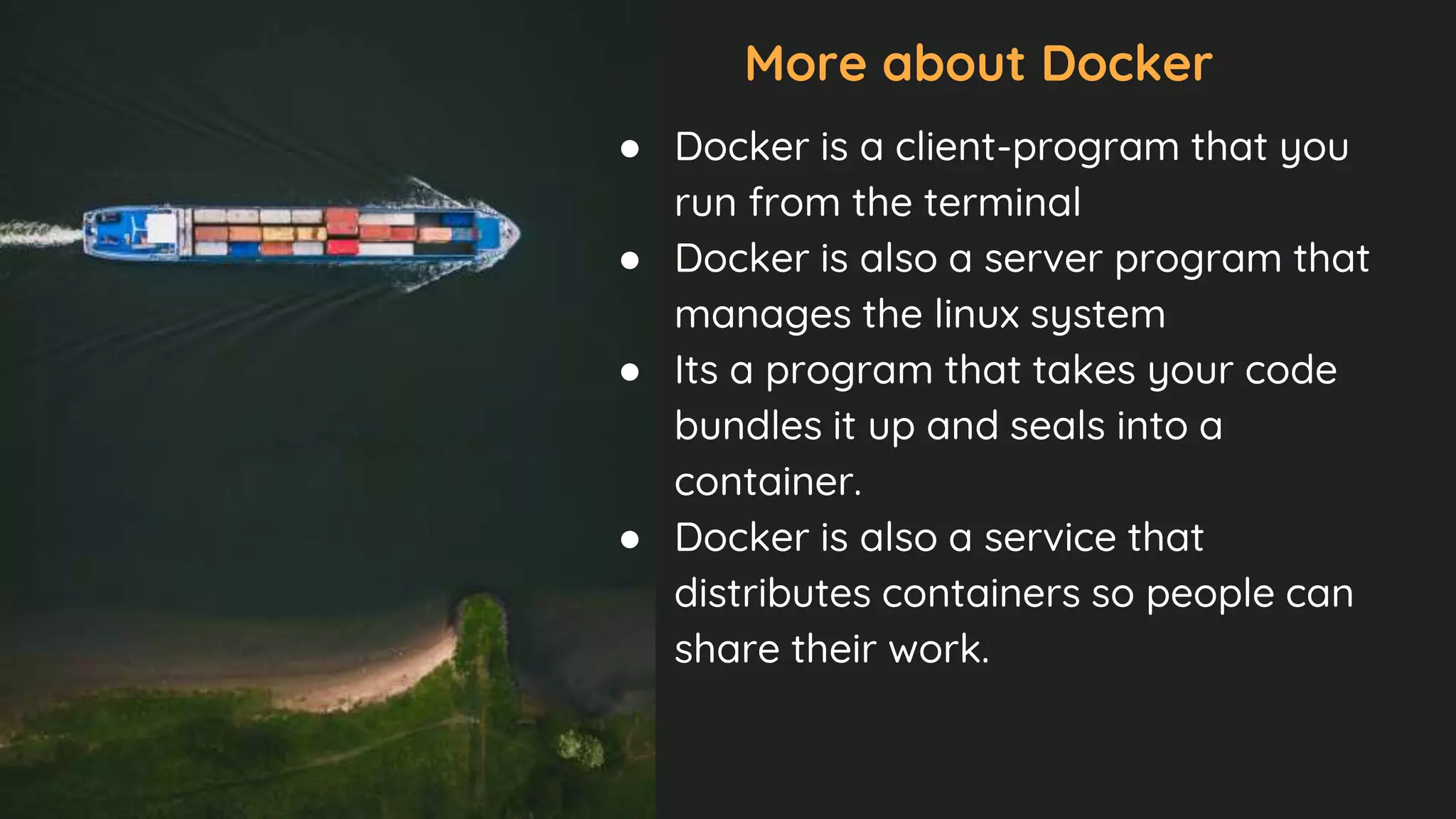 More about Docker
● Docker is a client-program that you
run from the terminal
● Docker is also a server program that
manages the linux system
● Its a program that takes your code
bundles it up and seals into a
container.
● Docker is also a service that
distributes containers so people can
share their work.
 