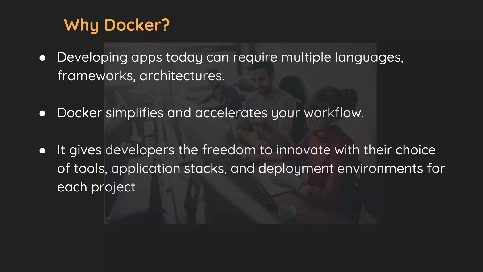 Why Docker?
● Developing apps today can require multiple languages,
frameworks, architectures.
● Docker simplifies and accelerates your workflow.
● It gives developers the freedom to innovate with their choice
of tools, application stacks, and deployment environments for
each project
 