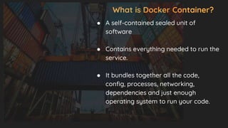 What is Docker Container?
● A self-contained sealed unit of
software
● Contains everything needed to run the
service.
● It bundles together all the code,
config, processes, networking,
dependencies and just enough
operating system to run your code.
 