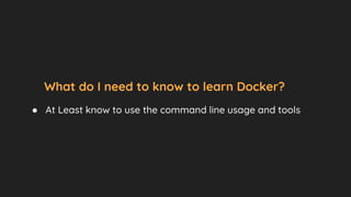 What do I need to know to learn Docker?
● At Least know to use the command line usage and tools
 