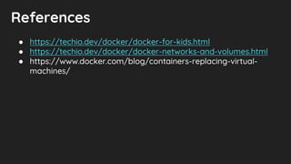 References
● https://techio.dev/docker/docker-for-kids.html
● https://techio.dev/docker/docker-networks-and-volumes.html
● https://www.docker.com/blog/containers-replacing-virtual-
machines/
 