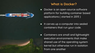 What is Docker?
● Docker is an open-source software
platform for building container based
applications ( started in 2013 )
● It carves up a computer into sealed
containers that run your code.
● Containers are small and lightweight
execution environments that make
shared use of the operating system
kernel but otherwise run in isolation
from one another
 