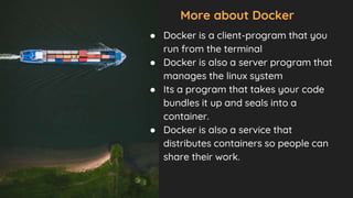 More about Docker
● Docker is a client-program that you
run from the terminal
● Docker is also a server program that
manages the linux system
● Its a program that takes your code
bundles it up and seals into a
container.
● Docker is also a service that
distributes containers so people can
share their work.
 