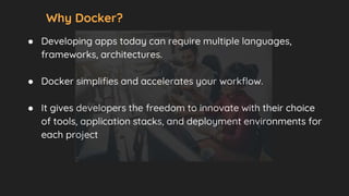 Why Docker?
● Developing apps today can require multiple languages,
frameworks, architectures.
● Docker simplifies and accelerates your workflow.
● It gives developers the freedom to innovate with their choice
of tools, application stacks, and deployment environments for
each project
 