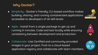 Why Docker?
● Simplicity - Docker’s friendly, CLI-based workflow makes
building, sharing, and running containerized applications
accessible to developers of all skill levels.
● Agile - Install from a single package to get up and
running in minutes. Code and test locally while ensuring
consistency between development and production.
● Collaborate -Use Certified and community-provided
images in your project. Push to a cloud-based
application registry and collaborate with team members.
 