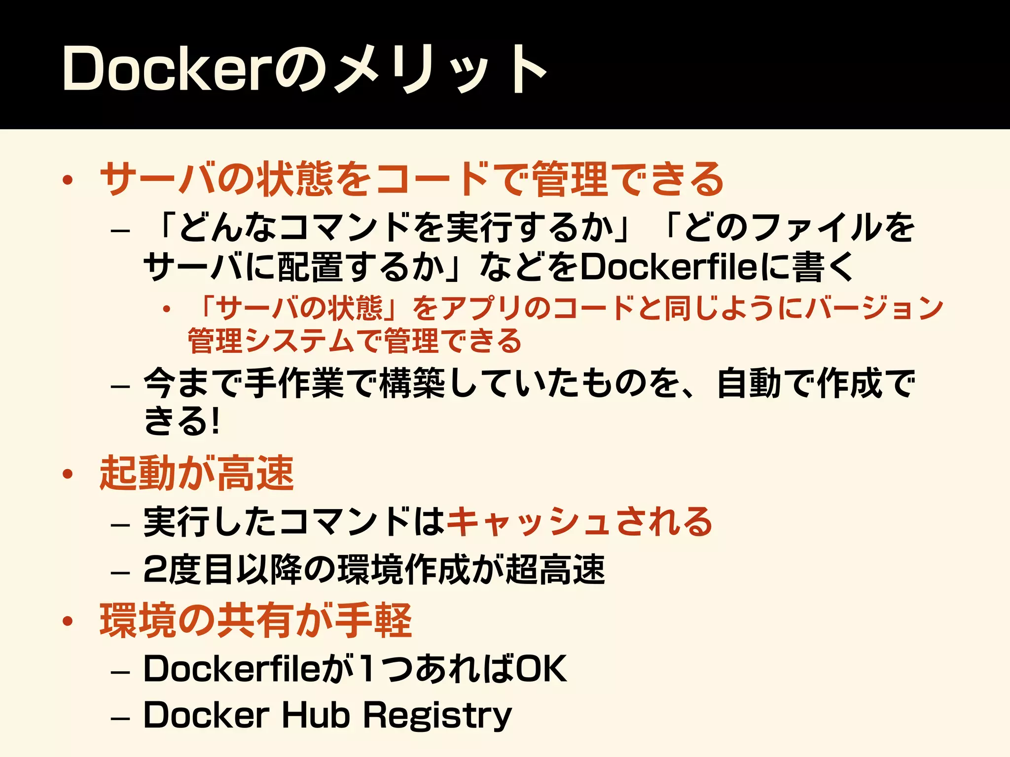 Dockerのメリット
•  サーバの状態をコードで管理できる
–  「どんなコマンドを実行するか」「どのファイルを
サーバに配置するか」などをDockerﬁleに書く
•  「サーバの状態」をアプリのコードと同じようにバージョン
管理システムで管理できる
–  今まで手作業で構築していたものを、自動で作成で
きる!
•  起動が高速
–  実行したコマンドはキャッシュされる
–  2度目以降の環境作成が超高速
•  環境の共有が手軽
–  Dockerﬁleが1つあればOK
–  Docker Hub Registry
 