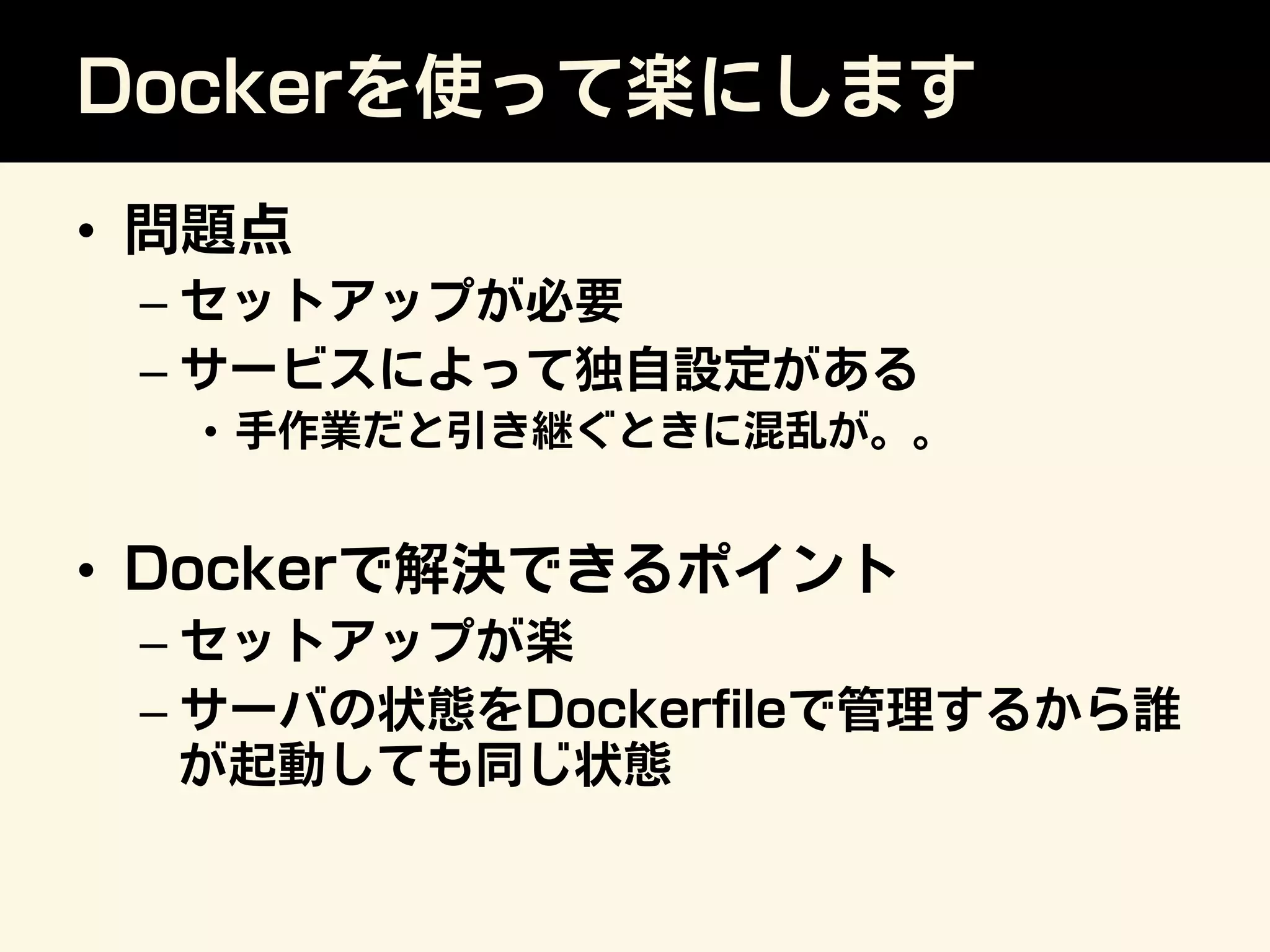 Dockerを使って楽にします
•  問題点
– セットアップが必要
– サービスによって独自設定がある
•  手作業だと引き継ぐときに混乱が。。
•  Dockerで解決できるポイント
– セットアップが楽
– サーバの状態をDockerﬁleで管理するから誰
が起動しても同じ状態
 