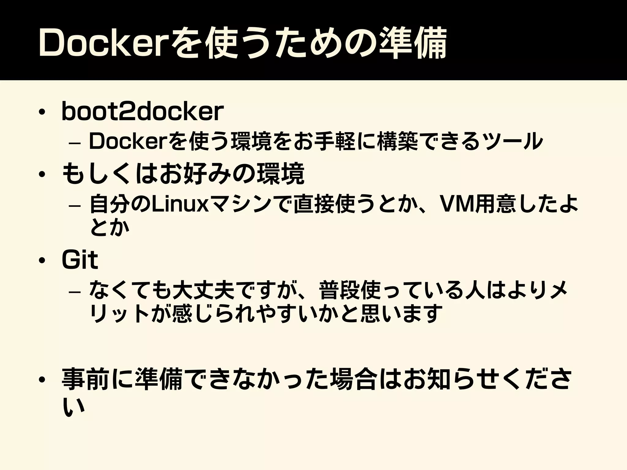 Dockerを使うための準備
•  boot2docker
–  Dockerを使う環境をお手軽に構築できるツール
•  もしくはお好みの環境
–  自分のLinuxマシンで直接使うとか、VM用意したよ
とか
•  Git
–  なくても大丈夫ですが、普段使っている人はよりメ
リットが感じられやすいかと思います
•  事前に準備できなかった場合はお知らせくださ
い
 