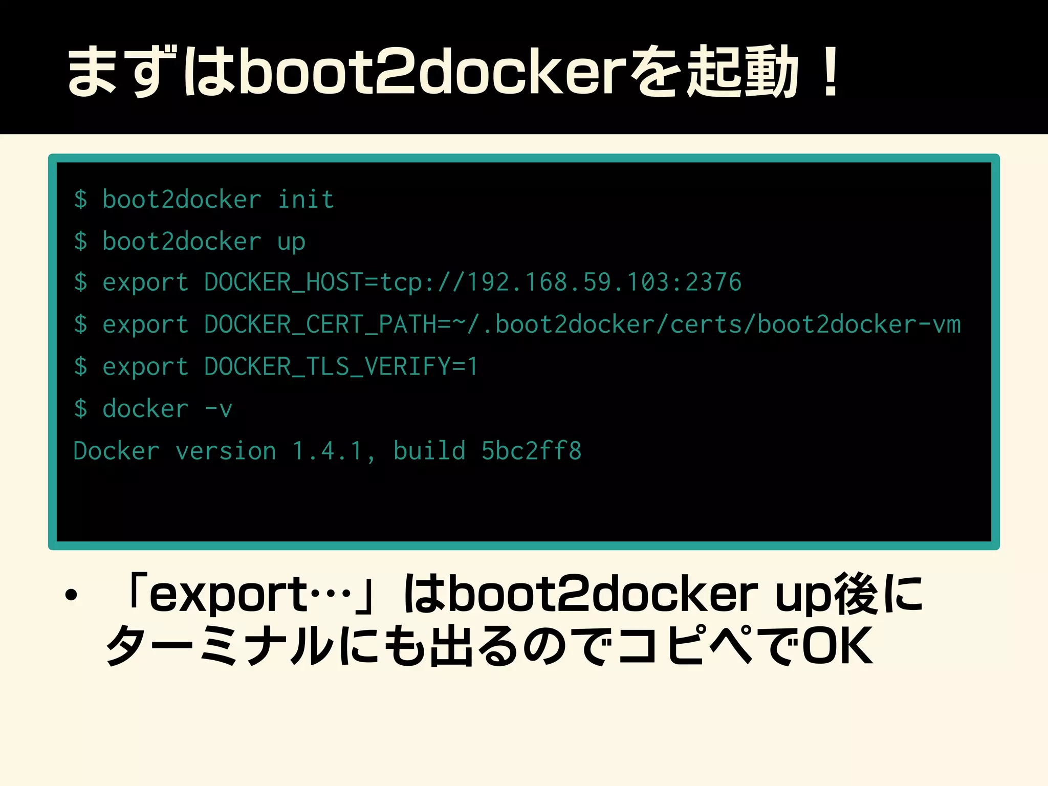 まずはboot2dockerを起動！
•  「export…」はboot2docker up後に
ターミナルにも出るのでコピペでOK
$ boot2docker init
$ boot2docker up
$ export DOCKER_HOST=tcp://192.168.59.103:2376
$ export DOCKER_CERT_PATH=~/.boot2docker/certs/boot2docker-vm
$ export DOCKER_TLS_VERIFY=1
$ docker -v
Docker version 1.4.1, build 5bc2ff8
 