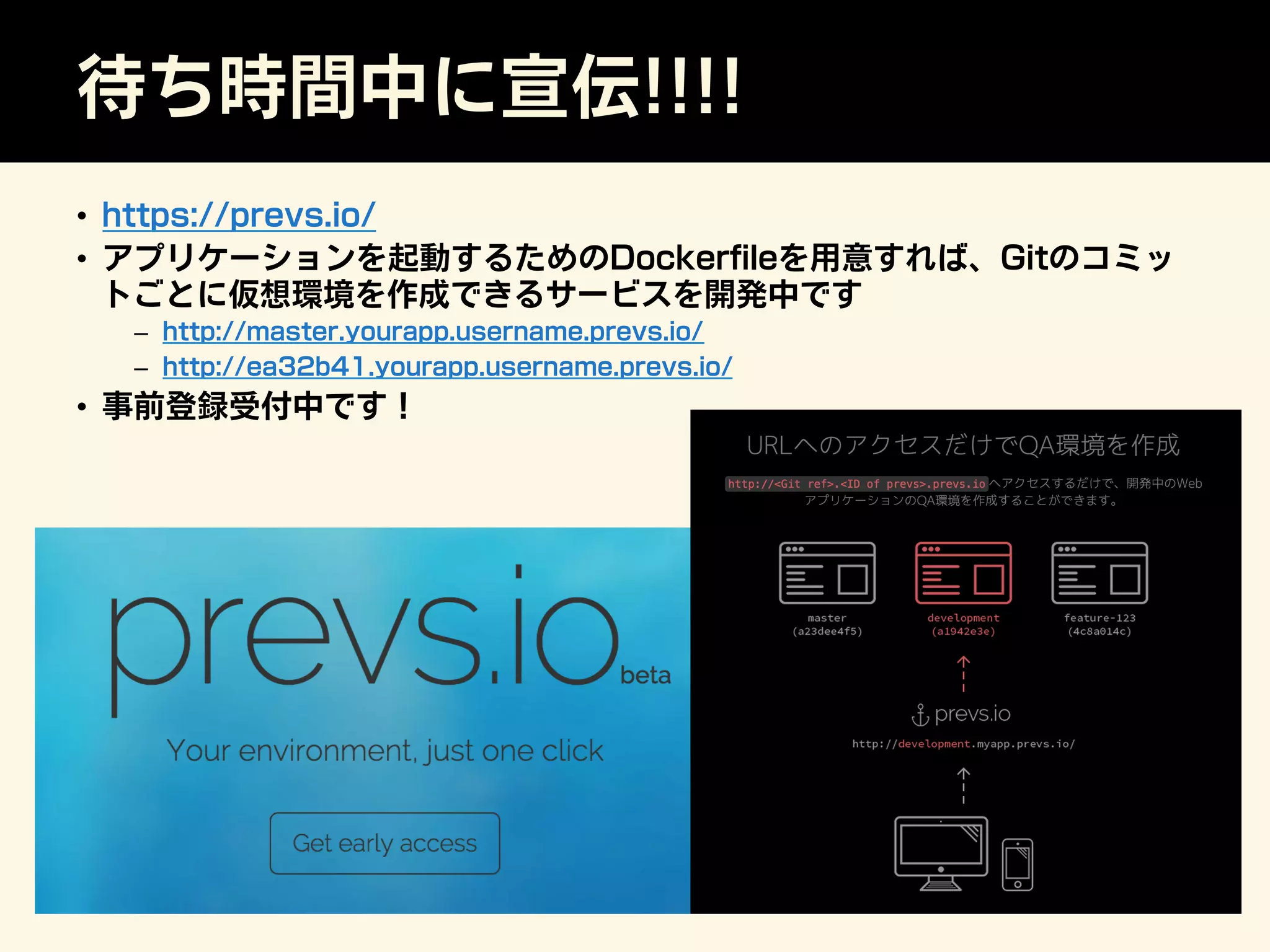 待ち時間中に宣伝!!!!
•  https://prevs.io/
•  アプリケーションを起動するためのDockerﬁleを用意すれば、Gitのコミッ
トごとに仮想環境を作成できるサービスを開発中です
–  http://master.yourapp.username.prevs.io/
–  http://ea32b41.yourapp.username.prevs.io/
•  事前登録受付中です！
 