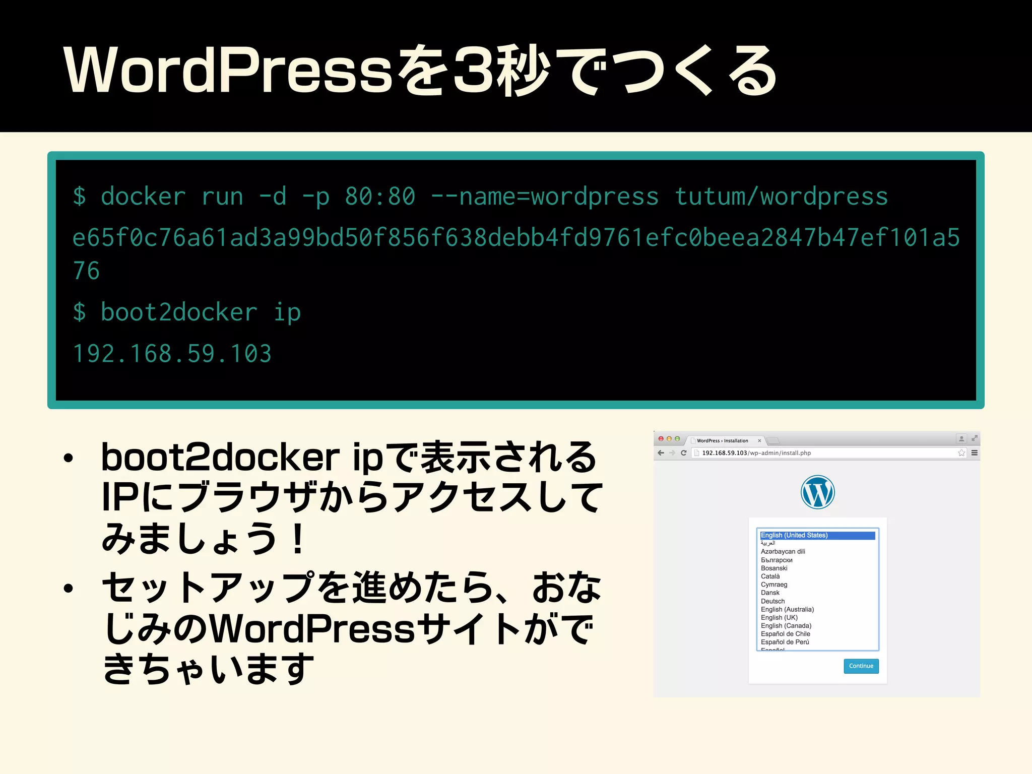WordPressを3秒でつくる
•  boot2docker ipで表示される
IPにブラウザからアクセスして
みましょう！
•  セットアップを進めたら、おな
じみのWordPressサイトがで
きちゃいます
$ docker run -d -p 80:80 --name=wordpress tutum/wordpress
e65f0c76a61ad3a99bd50f856f638debb4fd9761efc0beea2847b47ef101a5
76
$ boot2docker ip
192.168.59.103
 