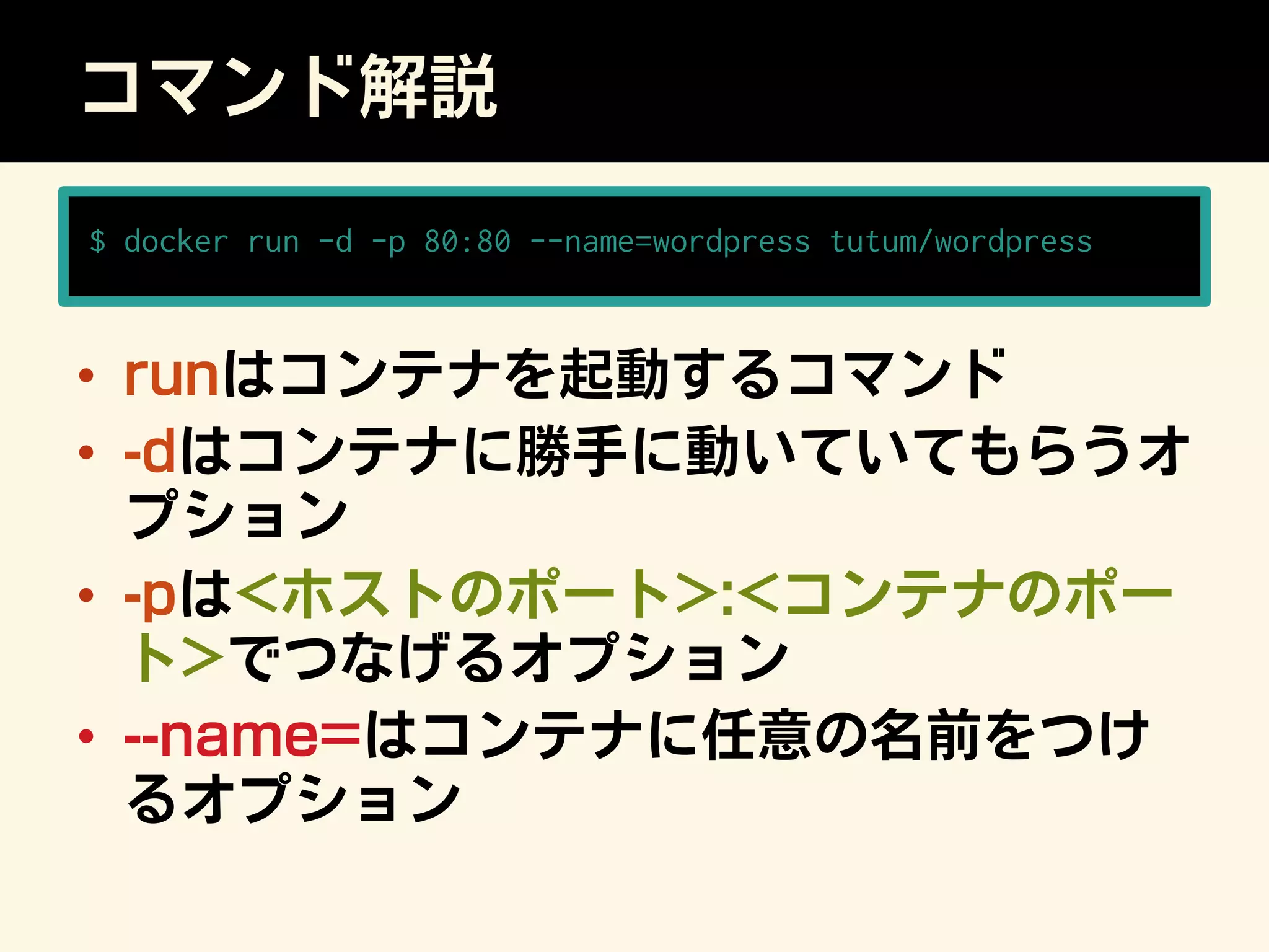 コマンド解説
•  runはコンテナを起動するコマンド
•  -dはコンテナに勝手に動いていてもらうオ
プション
•  -pはホストのポート:コンテナのポー
トでつなげるオプション
•  --name=はコンテナに任意の名前をつけ
るオプション
$ docker run -d -p 80:80 --name=wordpress tutum/wordpress
 
