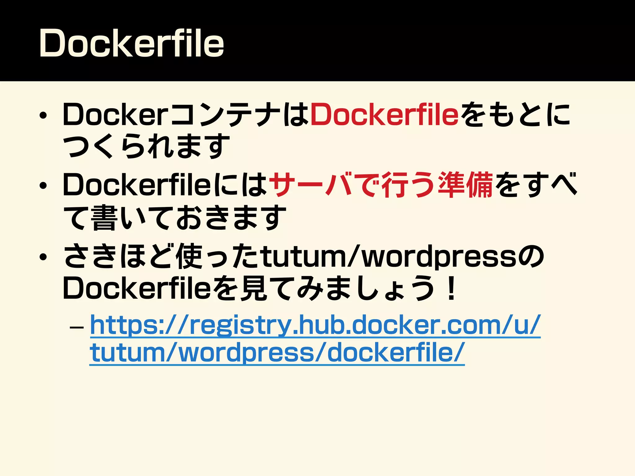 Dockerﬁle
•  DockerコンテナはDockerﬁleをもとに
つくられます
•  Dockerﬁleにはサーバで行う準備をすべ
て書いておきます
•  さきほど使ったtutum/wordpressの
Dockerﬁleを見てみましょう！
– https://registry.hub.docker.com/u/
tutum/wordpress/dockerﬁle/
 