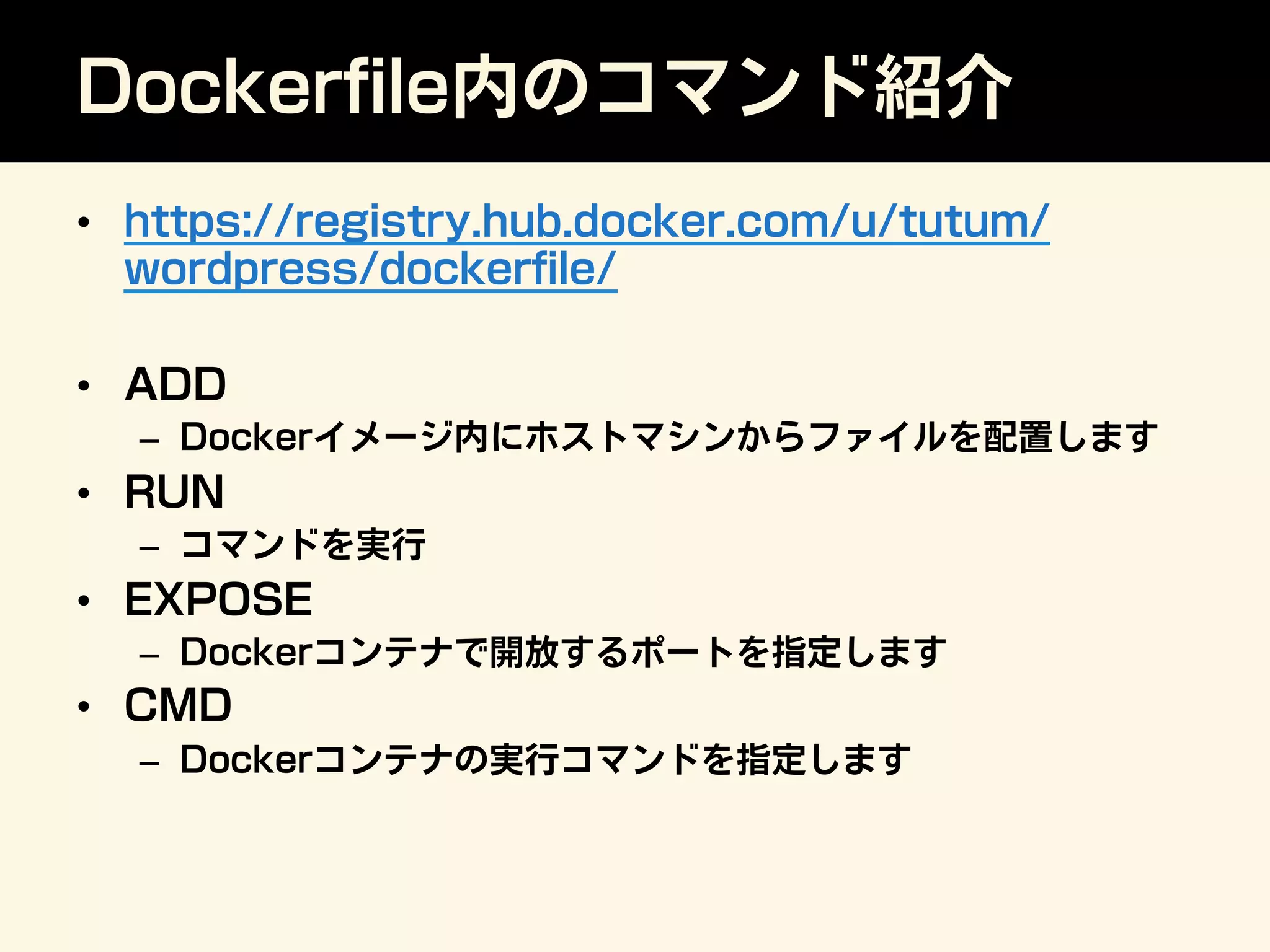 Dockerﬁle内のコマンド紹介
•  https://registry.hub.docker.com/u/tutum/
wordpress/dockerﬁle/
•  ADD
–  Dockerイメージ内にホストマシンからファイルを配置します
•  RUN
–  コマンドを実行
•  EXPOSE
–  Dockerコンテナで開放するポートを指定します
•  CMD
–  Dockerコンテナの実行コマンドを指定します
 