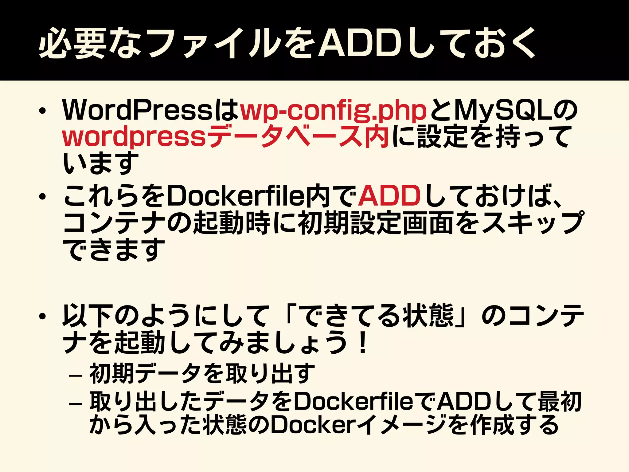 必要なファイルをADDしておく
•  WordPressはwp-conﬁg.phpとMySQLの
wordpressデータベース内に設定を持って
います
•  これらをDockerﬁle内でADDしておけば、
コンテナの起動時に初期設定画面をスキップ
できます
•  以下のようにして「できてる状態」のコンテ
ナを起動してみましょう！
–  初期データを取り出す
–  取り出したデータをDockerﬁleでADDして最初
から入った状態のDockerイメージを作成する
 