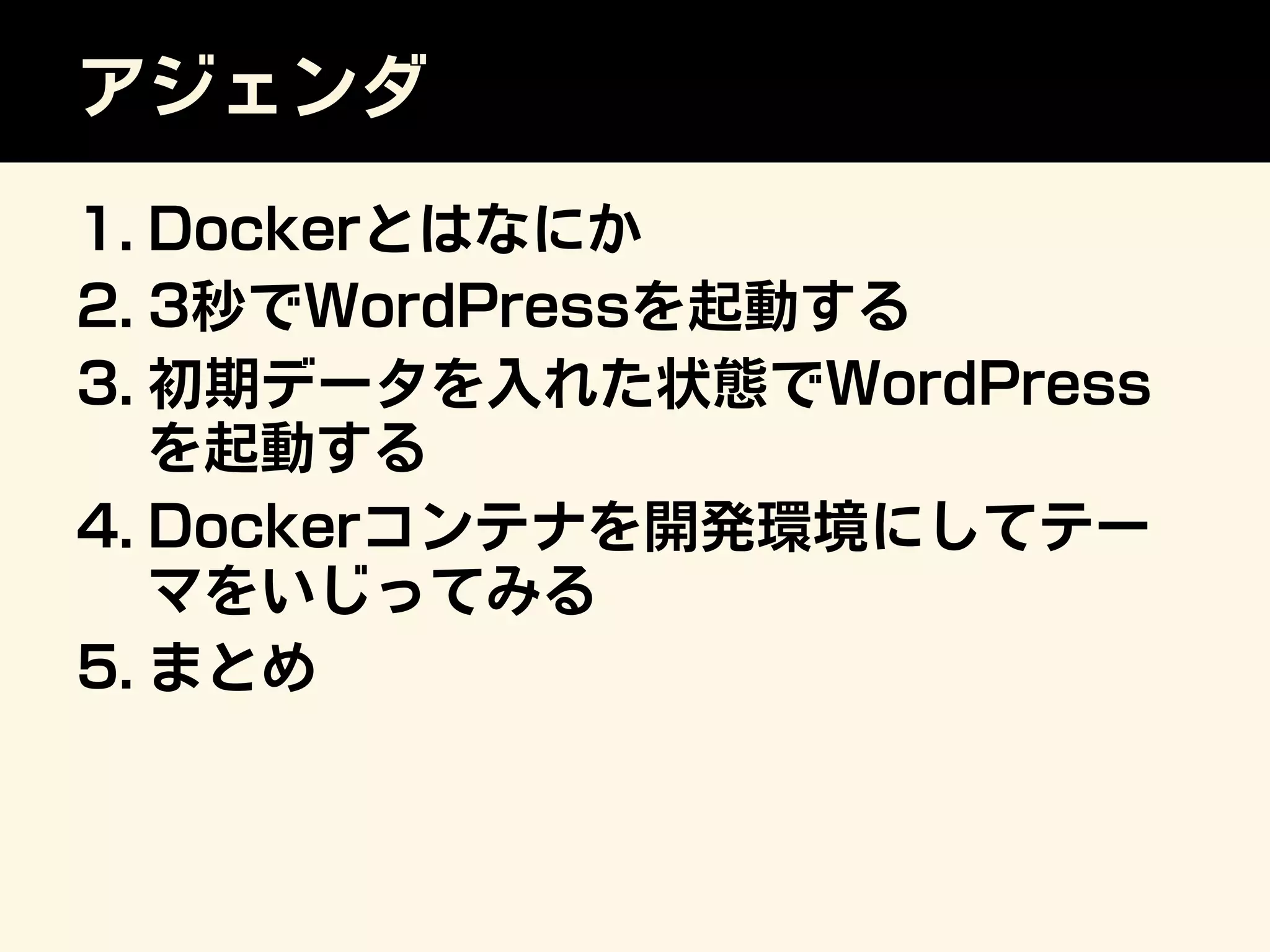 アジェンダ
1. Dockerとはなにか
2. 3秒でWordPressを起動する
3. 初期データを入れた状態でWordPress
を起動する
4. Dockerコンテナを開発環境にしてテー
マをいじってみる
5. まとめ
 