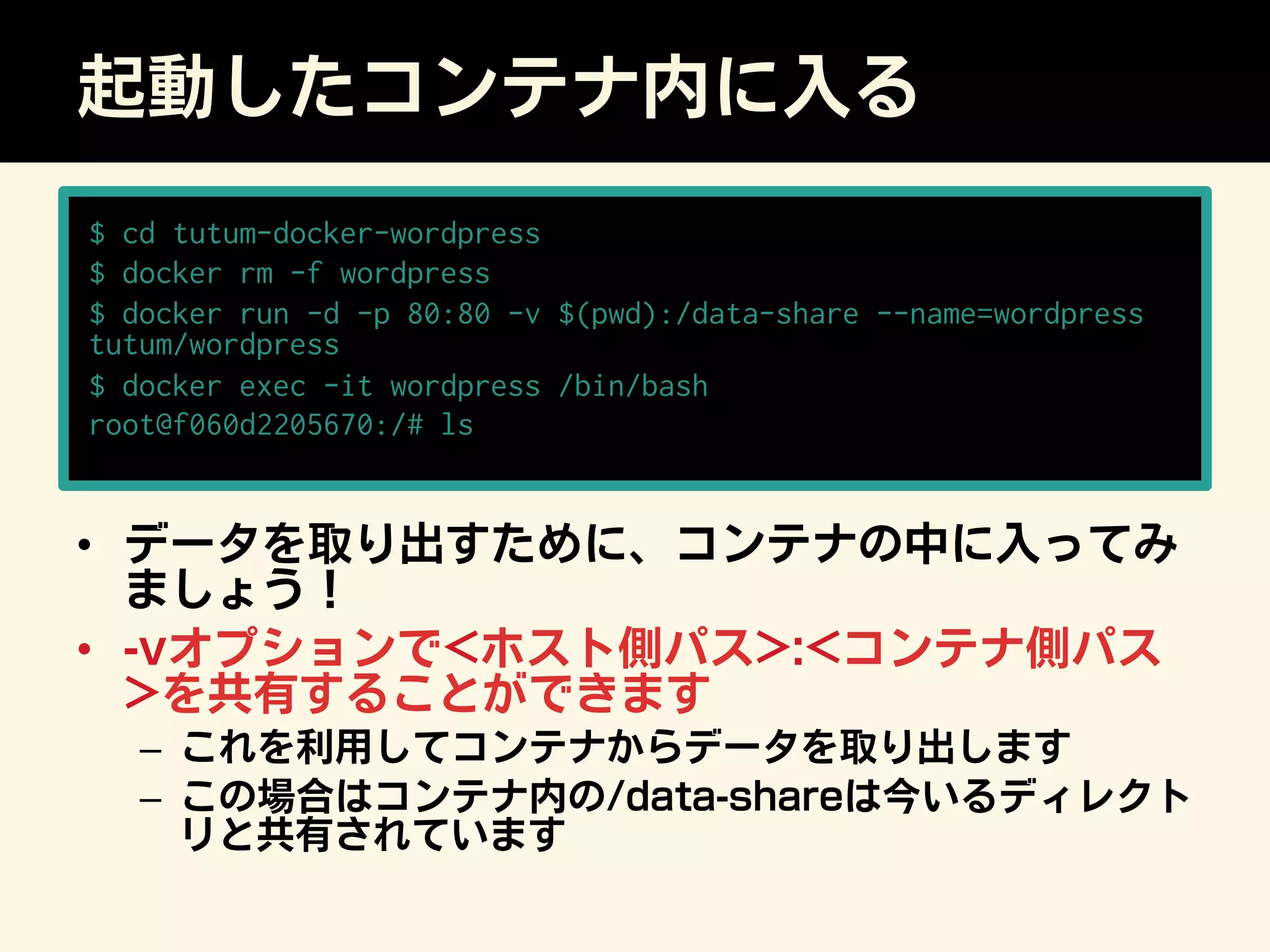 起動したコンテナ内に入る
•  データを取り出すために、コンテナの中に入ってみ
ましょう！
•  -vオプションでホスト側パス:コンテナ側パス
を共有することができます
–  これを利用してコンテナからデータを取り出します
–  この場合はコンテナ内の/data-shareは今いるディレクト
リと共有されています
$ cd tutum-docker-wordpress
$ docker rm -f wordpress
$ docker run -d -p 80:80 -v $(pwd):/data-share --name=wordpress
tutum/wordpress
$ docker exec -it wordpress /bin/bash
root@f060d2205670:/# ls
 