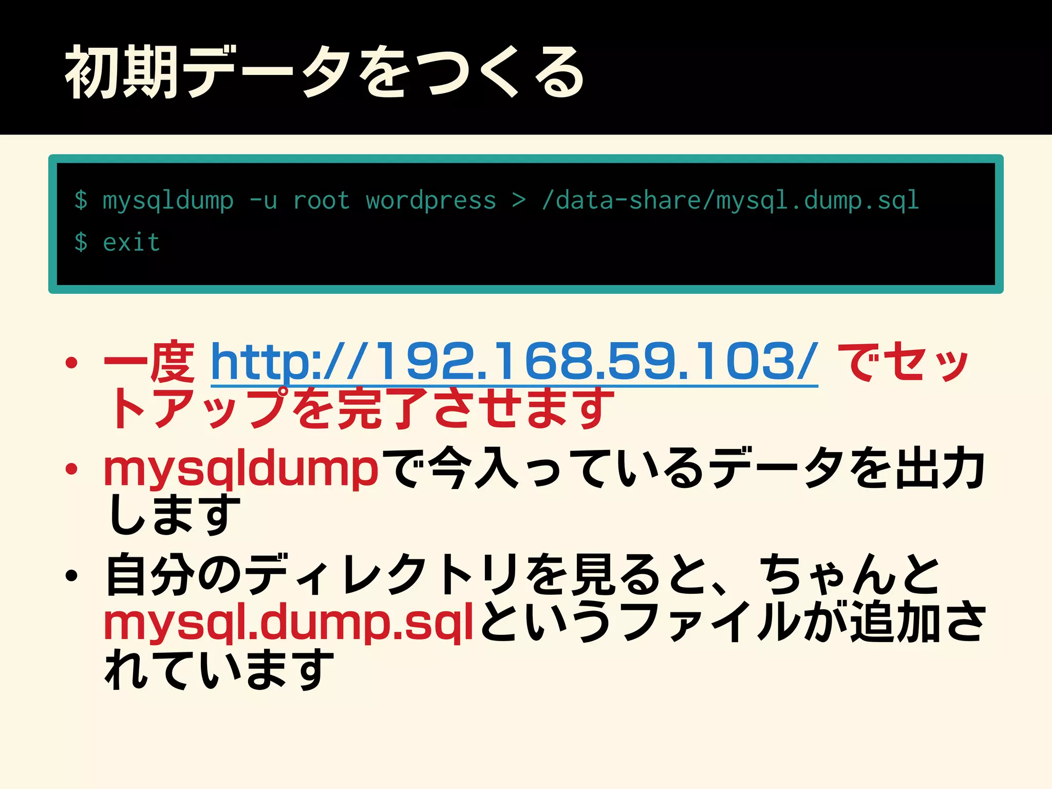 初期データをつくる
$ mysqldump -u root wordpress  /data-share/mysql.dump.sql
$ exit
•  一度 http://192.168.59.103/ でセッ
トアップを完了させます
•  mysqldumpで今入っているデータを出力
します
•  自分のディレクトリを見ると、ちゃんと
mysql.dump.sqlというファイルが追加さ
れています
 