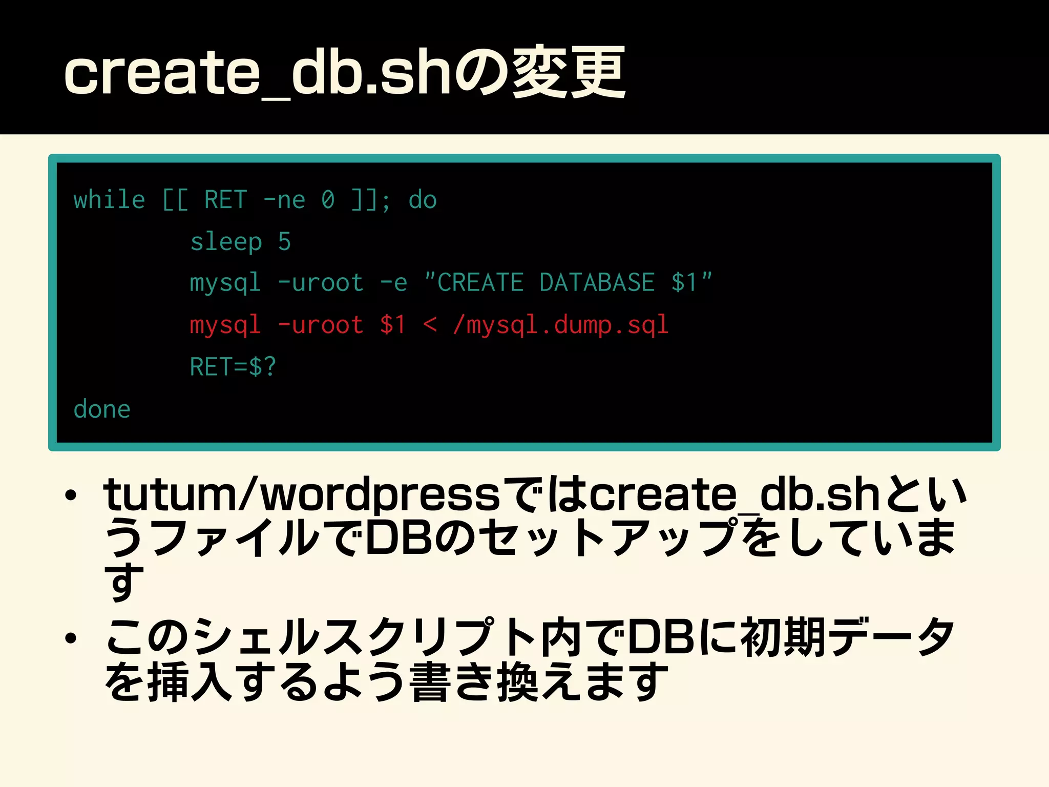 create_db.shの変更
while [[ RET -ne 0 ]]; do
sleep 5
mysql -uroot -e CREATE DATABASE $1
mysql -uroot $1  /mysql.dump.sql
RET=$?
done
•  tutum/wordpressではcreate_db.shとい
うファイルでDBのセットアップをしていま
す
•  このシェルスクリプト内でDBに初期データ
を挿入するよう書き換えます
 