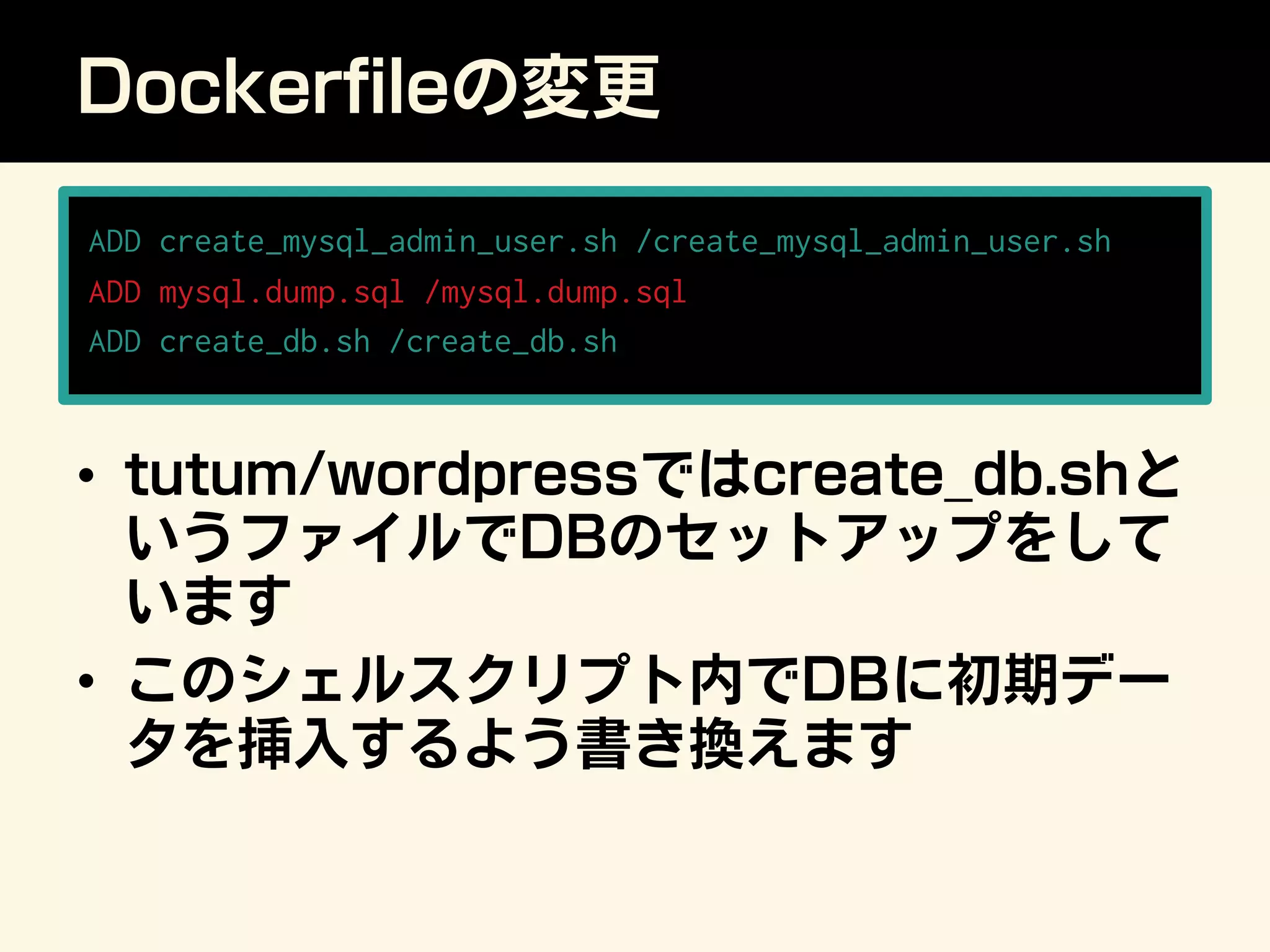 Dockerﬁleの変更
ADD create_mysql_admin_user.sh /create_mysql_admin_user.sh
ADD mysql.dump.sql /mysql.dump.sql
ADD create_db.sh /create_db.sh
•  tutum/wordpressではcreate_db.shと
いうファイルでDBのセットアップをして
います
•  このシェルスクリプト内でDBに初期デー
タを挿入するよう書き換えます
 