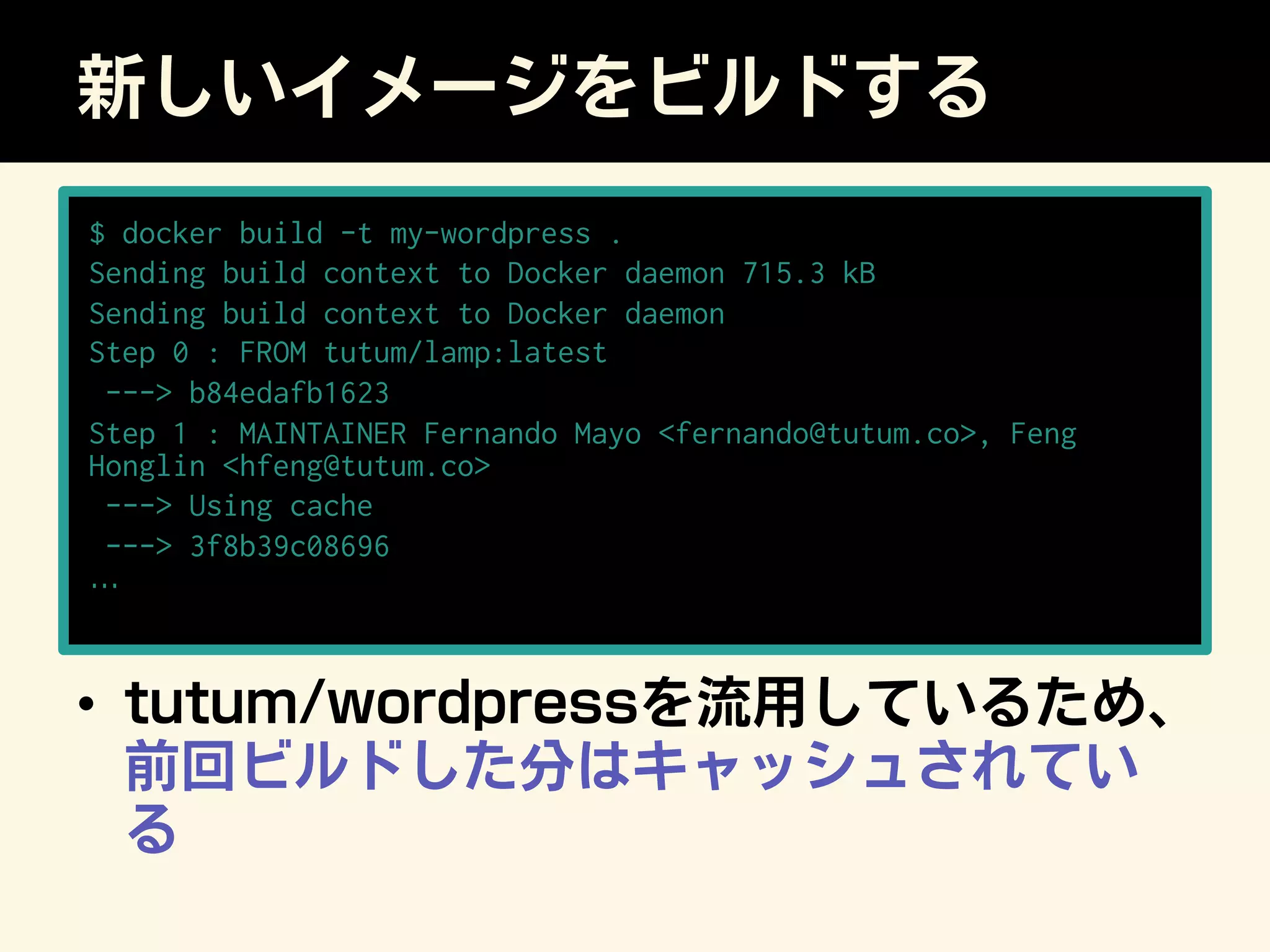 新しいイメージをビルドする
•  tutum/wordpressを流用しているため、
前回ビルドした分はキャッシュされてい
る
$ docker build -t my-wordpress .
Sending build context to Docker daemon 715.3 kB
Sending build context to Docker daemon
Step 0 : FROM tutum/lamp:latest
--- b84edafb1623
Step 1 : MAINTAINER Fernando Mayo fernando@tutum.co, Feng
Honglin hfeng@tutum.co
--- Using cache
--- 3f8b39c08696
…
 