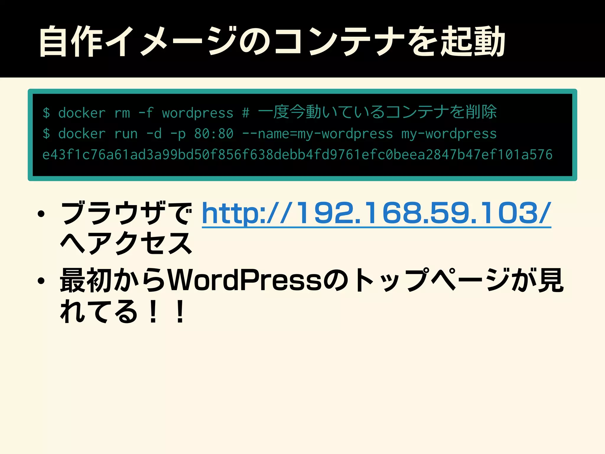 自作イメージのコンテナを起動
•  ブラウザで http://192.168.59.103/
へアクセス
•  最初からWordPressのトップページが見
れてる！！
$ docker rm -f wordpress # ⼀一度度今動いているコンテナを削除
$ docker run -d -p 80:80 --name=my-wordpress my-wordpress
e43f1c76a61ad3a99bd50f856f638debb4fd9761efc0beea2847b47ef101a576
 