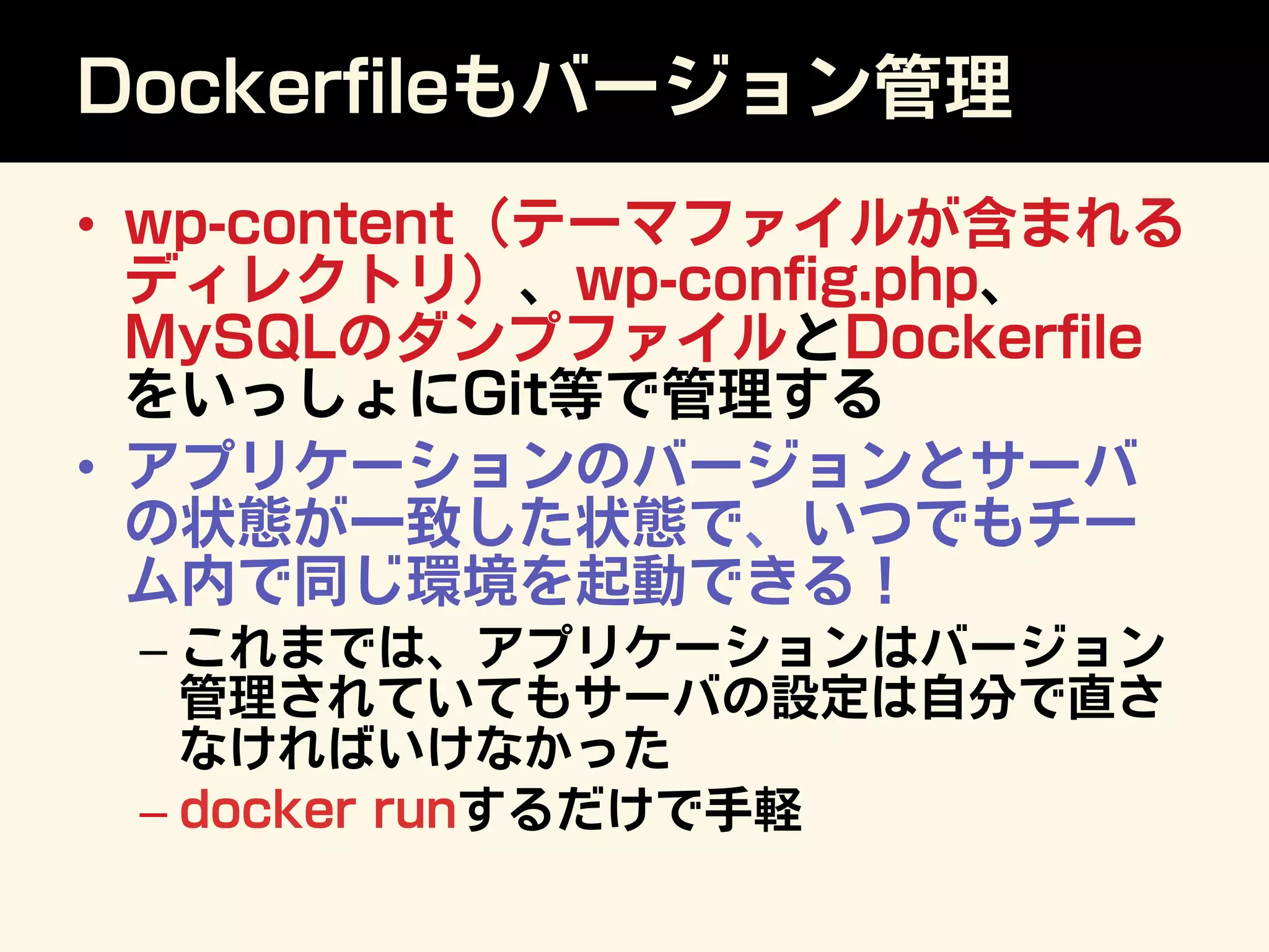 Dockerﬁleもバージョン管理
•  wp-content（テーマファイルが含まれる
ディレクトリ）、wp-conﬁg.php、
MySQLのダンプファイルとDockerﬁle
をいっしょにGit等で管理する
•  アプリケーションのバージョンとサーバ
の状態が一致した状態で、いつでもチー
ム内で同じ環境を起動できる！
– これまでは、アプリケーションはバージョン
管理されていてもサーバの設定は自分で直さ
なければいけなかった
– docker runするだけで手軽
 