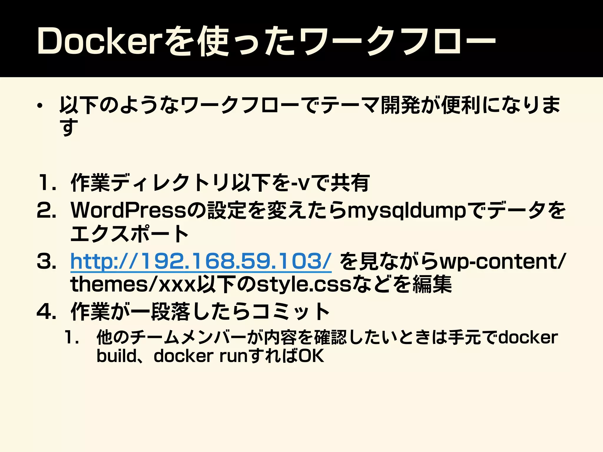 Dockerを使ったワークフロー
•  以下のようなワークフローでテーマ開発が便利になりま
す
1.  作業ディレクトリ以下を-vで共有
2.  WordPressの設定を変えたらmysqldumpでデータを
エクスポート
3.  http://192.168.59.103/ を見ながらwp-content/
themes/xxx以下のstyle.cssなどを編集
4.  作業が一段落したらコミット
1.  他のチームメンバーが内容を確認したいときは手元でdocker
build、docker runすればOK
 
