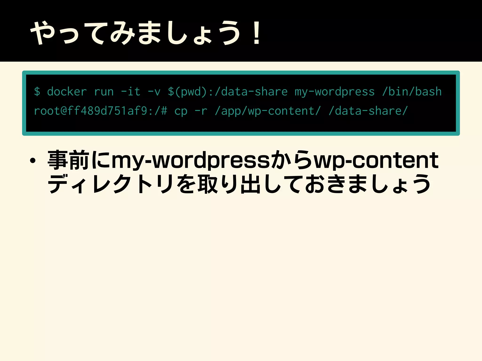 やってみましょう！
•  事前にmy-wordpressからwp-content
ディレクトリを取り出しておきましょう
$ docker run -it -v $(pwd):/data-share my-wordpress /bin/bash
root@ff489d751af9:/# cp -r /app/wp-content/ /data-share/
 