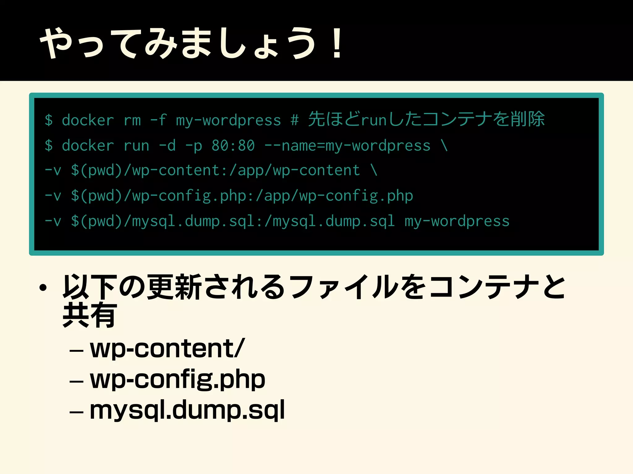 やってみましょう！
•  以下の更新されるファイルをコンテナと
共有
– wp-content/
– wp-conﬁg.php
– mysql.dump.sql
$ docker rm -f my-wordpress # 先ほどrunしたコンテナを削除
$ docker run -d -p 80:80 --name=my-wordpress 
-v $(pwd)/wp-content:/app/wp-content 
-v $(pwd)/wp-config.php:/app/wp-config.php
-v $(pwd)/mysql.dump.sql:/mysql.dump.sql my-wordpress
 