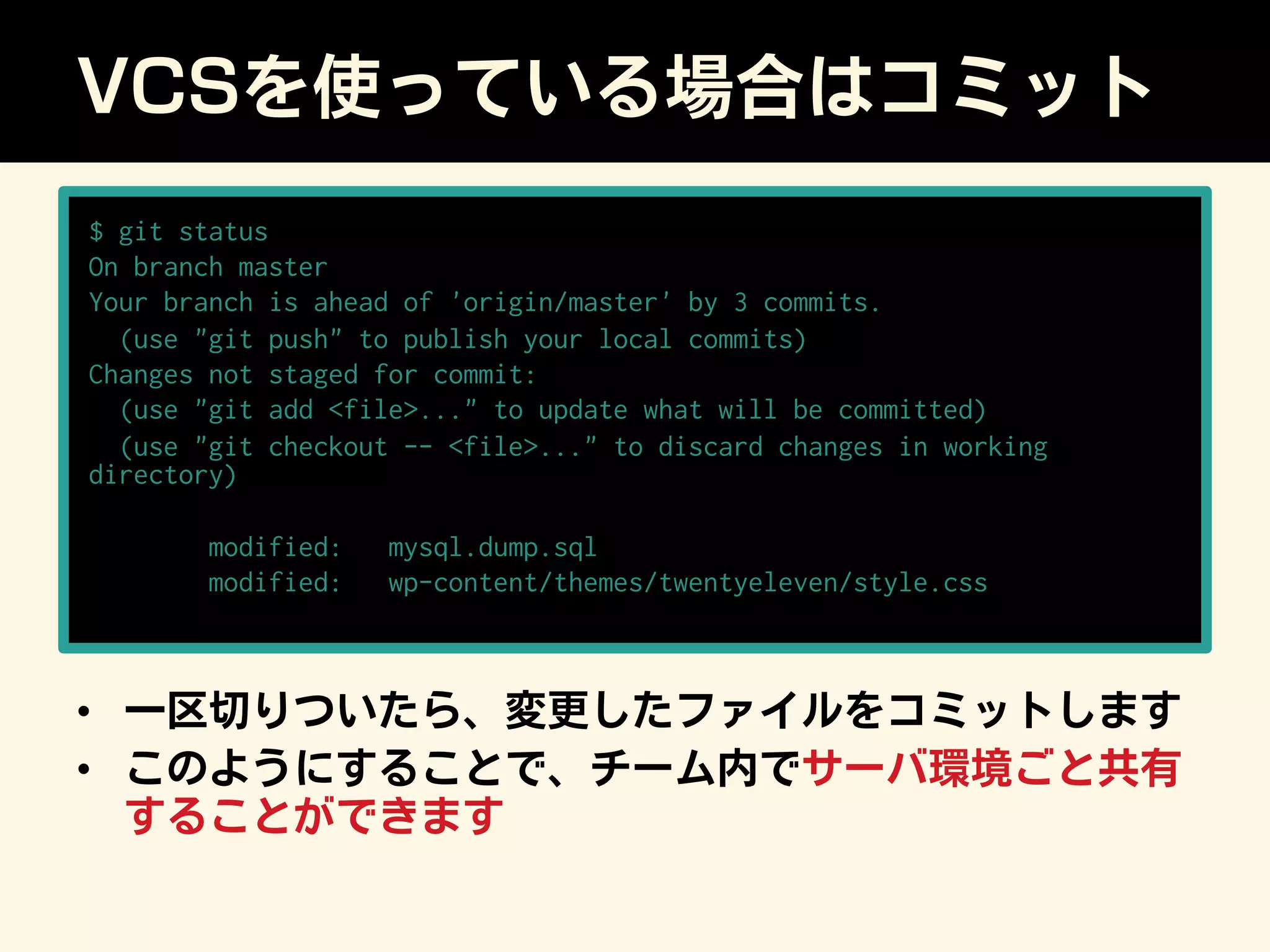 VCSを使っている場合はコミット
•  一区切りついたら、変更したファイルをコミットします
•  このようにすることで、チーム内でサーバ環境ごと共有
することができます
$ git status
On branch master
Your branch is ahead of 'origin/master' by 3 commits.
(use git push to publish your local commits)
Changes not staged for commit:
(use git add file... to update what will be committed)
(use git checkout -- file... to discard changes in working
directory)
modified: mysql.dump.sql
modified: wp-content/themes/twentyeleven/style.css
 