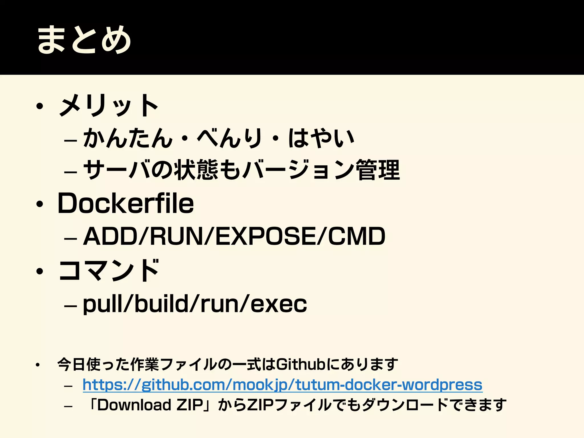 まとめ
•  メリット
– かんたん・べんり・はやい
– サーバの状態もバージョン管理
•  Dockerﬁle
– ADD/RUN/EXPOSE/CMD
•  コマンド
– pull/build/run/exec
•  今日使った作業ファイルの一式はGithubにあります
–  https://github.com/mookjp/tutum-docker-wordpress
–  「Download ZIP」からZIPファイルでもダウンロードできます
 