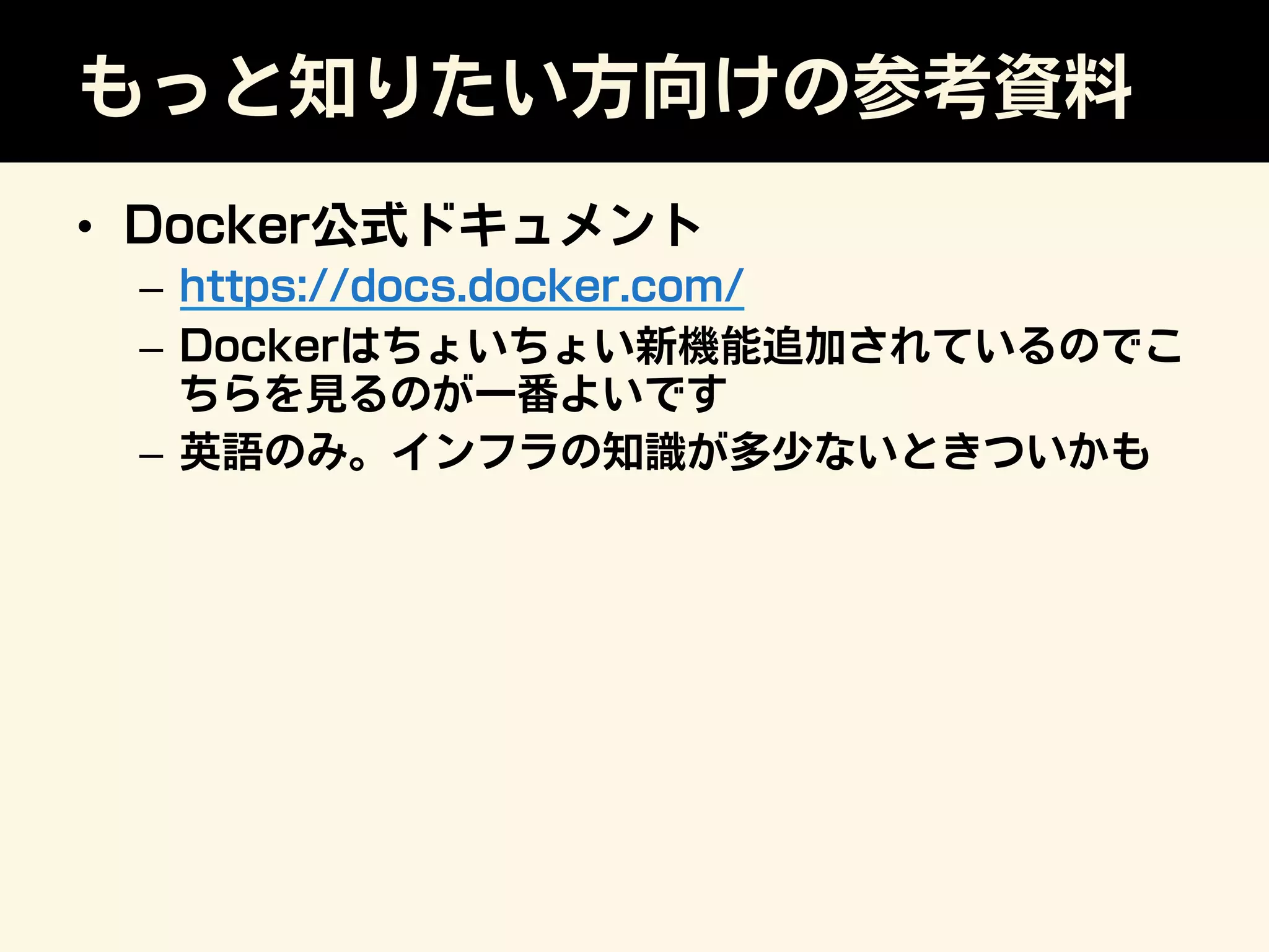 もっと知りたい方向けの参考資料
•  Docker公式ドキュメント
–  https://docs.docker.com/
–  Dockerはちょいちょい新機能追加されているのでこ
ちらを見るのが一番よいです
–  英語のみ。インフラの知識が多少ないときついかも
 