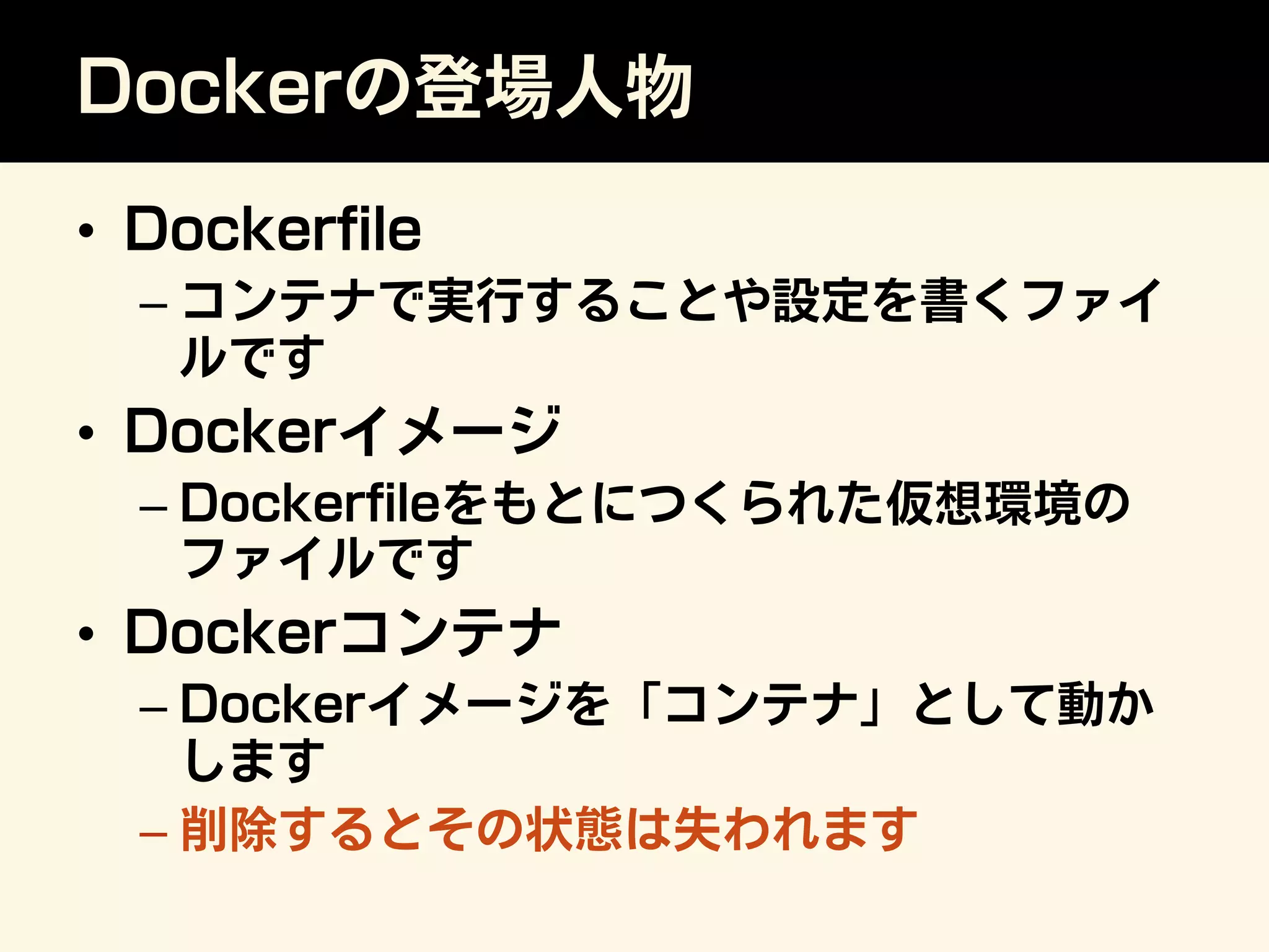 Dockerの登場人物
•  Dockerﬁle
– コンテナで実行することや設定を書くファイ
ルです
•  Dockerイメージ
– Dockerﬁleをもとにつくられた仮想環境の
ファイルです
•  Dockerコンテナ
– Dockerイメージを「コンテナ」として動か
します
– 削除するとその状態は失われます
 