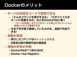 Dockerのメリット
•  サーバの状態をコードで管理できる
–  「どんなコマンドを実行するか」「どのファイルを
サーバに配置するか」などをDockerﬁleに書く
•  「サーバの状態」をアプリのコードと同じようにバージョン
管理システム...