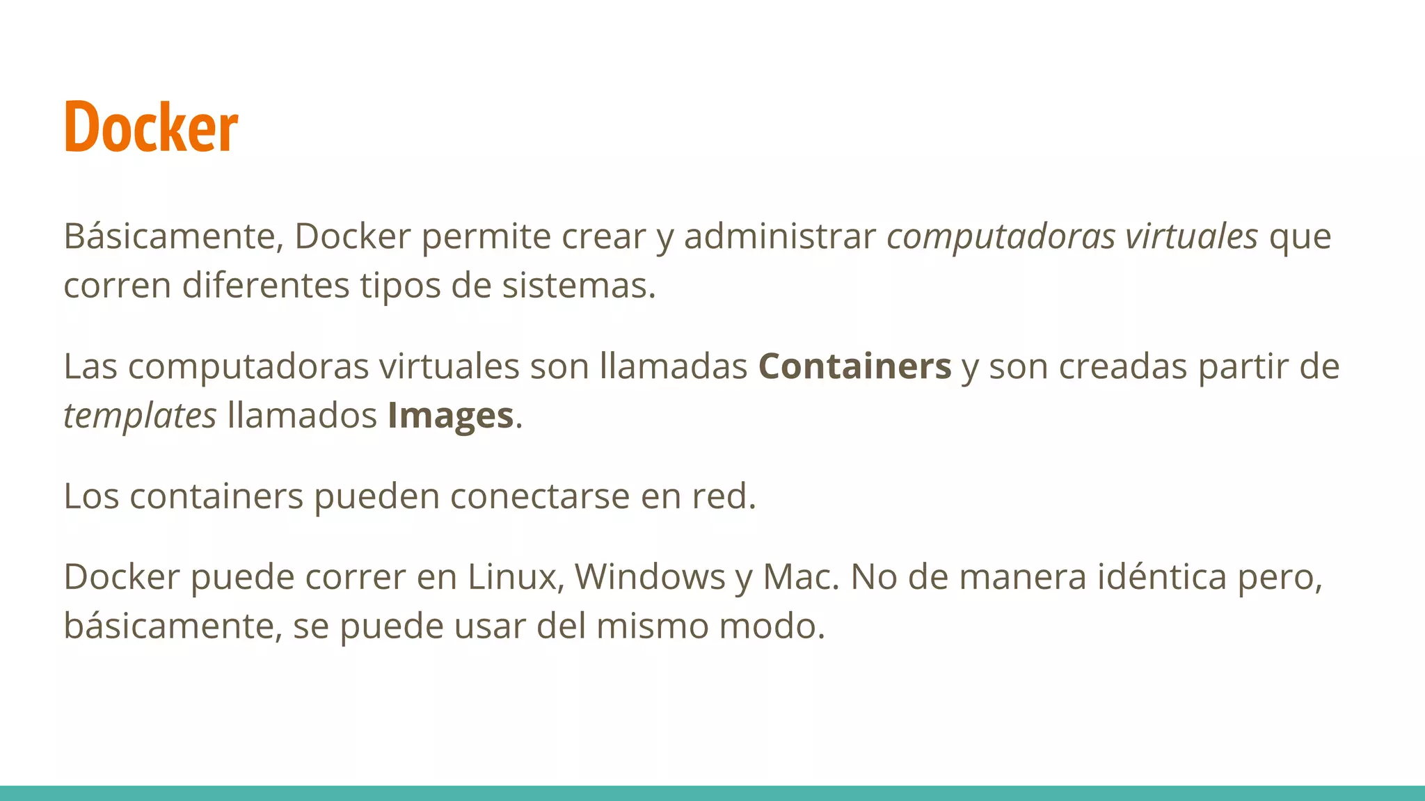 Docker
Básicamente, Docker permite crear y administrar computadoras virtuales que
corren diferentes tipos de sistemas.
Las computadoras virtuales son llamadas Containers y son creadas partir de
templates llamados Images.
Los containers pueden conectarse en red.
Docker puede correr en Linux, Windows y Mac. No de manera idéntica pero,
básicamente, se puede usar del mismo modo.
 