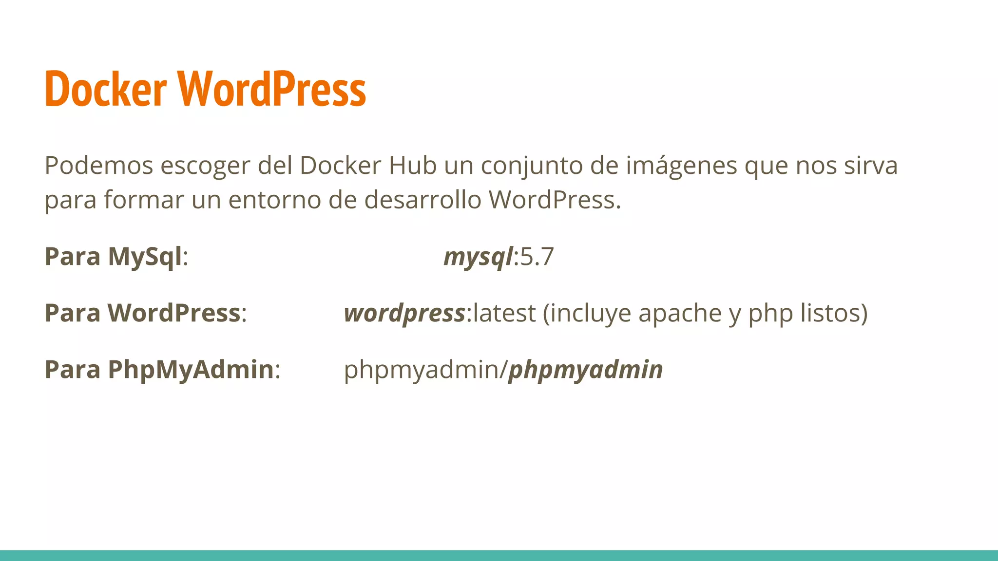 Docker WordPress
Podemos escoger del Docker Hub un conjunto de imágenes que nos sirva
para formar un entorno de desarrollo WordPress.
Para MySql: mysql:5.7
Para WordPress: wordpress:latest (incluye apache y php listos)
Para PhpMyAdmin: phpmyadmin/phpmyadmin
 