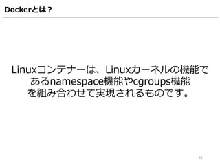 Dockerとは？
Linuxコンテナーは、Linuxカーネルの機能で
あるnamespace機能やcgroups機能
を組み合わせて実現されるものです。
11
 