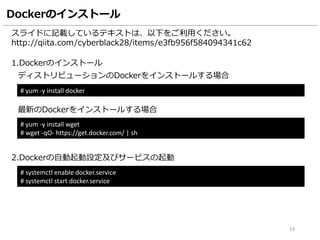 Dockerのインストール
スライドに記載しているテキストは、以下をご利用ください。
http://qiita.com/cyberblack28/items/e3fb956f584094341c62
1.Dockerのインストール
# yum -y install docker
2.Dockerの自動起動設定及びサービスの起動
# systemctl enable docker.service
# systemctl start docker.service
19
ディストリビューションのDockerをインストールする場合
# curl -fsSL https://get.docker.com/ | sh
最新のDockerをインストールする場合
※本ハンズオンでは最新のDockerでは後半のビルドでエラーとなるのでyumでインストールします。
3.Dockerのバージョンを確認
# docker version
 