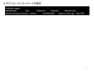 3.ダウンロードしたイメージを確認
# docker images
REPOSITORY TAG IMAGE ID CREATED VIRTUAL SIZE
docker.io/linaction/centos centos6 ce76491a3be1 About an hour ago 190.6 MB
21
 