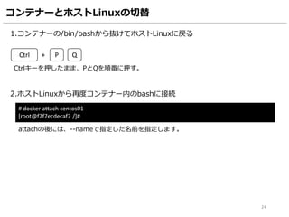 コンテナーとホストLinuxの切替
1.コンテナーの/bin/bashから抜けてホストLinuxに戻る
2.ホストLinuxから再度コンテナー内のbashに接続
# docker attach centos01
[root@f2f7ecdecaf2 /]#
Ctrl + P Q
Ctrlキーを押したまま、PとQを順番に押す。
attachの後には、--nameで指定した名前を指定します。
24
 