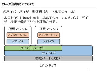 サーバ仮想化について
7
物理ハードウェア
ホストOS
ハイパーバイザー
仮想マシンA
アプリケーション
ゲストOS
仮想マシンB
アプリケーション
ゲストOS
④ハイパーバイザー型仮想（カーネルモジュール）
ホストOS（Linux）のカーネルモジュールのハイパーバイ
ザー機能で仮想マシンを稼働させる。
Linux KVM
 