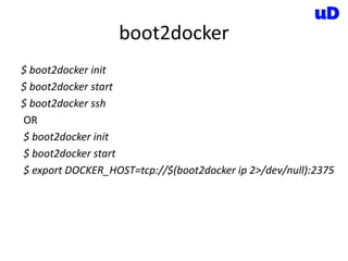 boot2docker
$ boot2docker init
$ boot2docker start
$ boot2docker ssh
OR
$ boot2docker init
$ boot2docker start
$ export DOCKER_HOST=tcp://$(boot2docker ip 2>/dev/null):2375
 