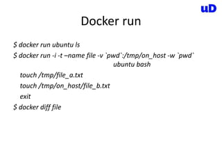 Docker run
$ docker run ubuntu ls
$ docker run -i -t –name file -v `pwd`:/tmp/on_host -w `pwd`
ubuntu bash
touch /tmp/file_a.txt
touch /tmp/on_host/file_b.txt
exit
$ docker diff file
 