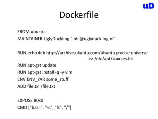 Dockerfile
FROM ubuntu
MAINTAINER UglyDuckling "info@uglyduckling.nl"
RUN echo deb http://archive.ubuntu.com/ubuntu precise universe
>> /etc/apt/sources.list
RUN apt-get update
RUN apt-get install -q -y vim
ENV ENV_VAR some_stuff
ADD file.txt /file.txt
EXPOSE 8080
CMD ["bash", "-c", "ls", "/"]
 