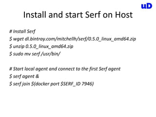 Install and start Serf on Host
# Install Serf
$ wget dl.bintray.com/mitchellh/serf/0.5.0_linux_amd64.zip
$ unzip 0.5.0_linux_amd64.zip
$ sudo mv serf /usr/bin/
# Start local agent and connect to the first Serf agent
$ serf agent &
$ serf join $(docker port $SERF_ID 7946)
 
