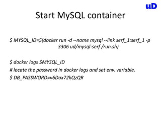 Start MySQL container
$ MYSQL_ID=$(docker run -d --name mysql --link serf_1:serf_1 -p
3306 ud/mysql-serf /run.sh)
$ docker logs $MYSQL_ID
# locate the password in docker logs and set env. variable.
$ DB_PASSWORD=v6Dax72kQzQR
 