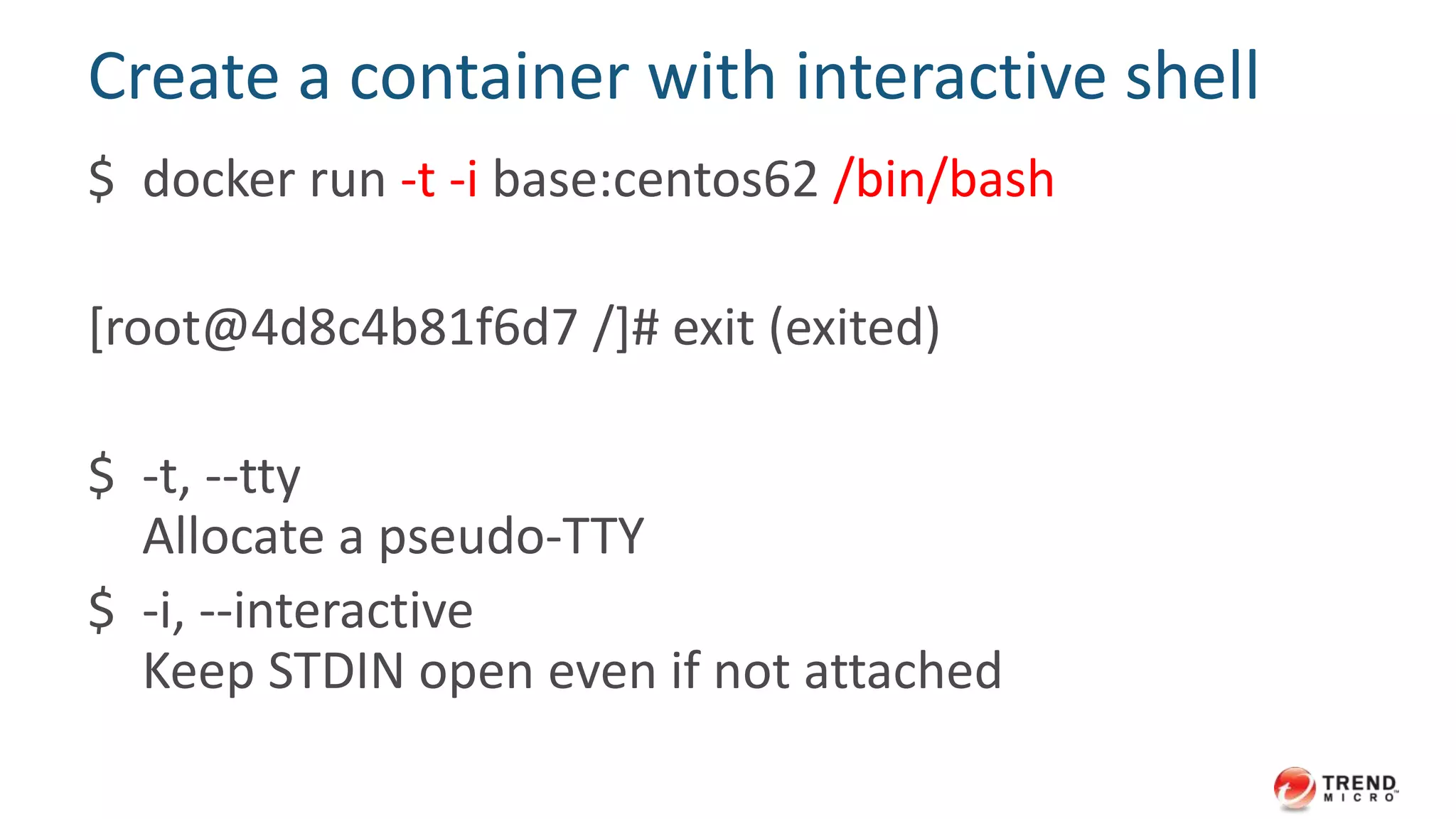 Create a container with interactive shell
$ docker run -t -i base:centos62 /bin/bash
[root@4d8c4b81f6d7 /]# exit (exited)
$ -t, --tty
Allocate a pseudo-TTY
$ -i, --interactive
Keep STDIN open even if not attached
 