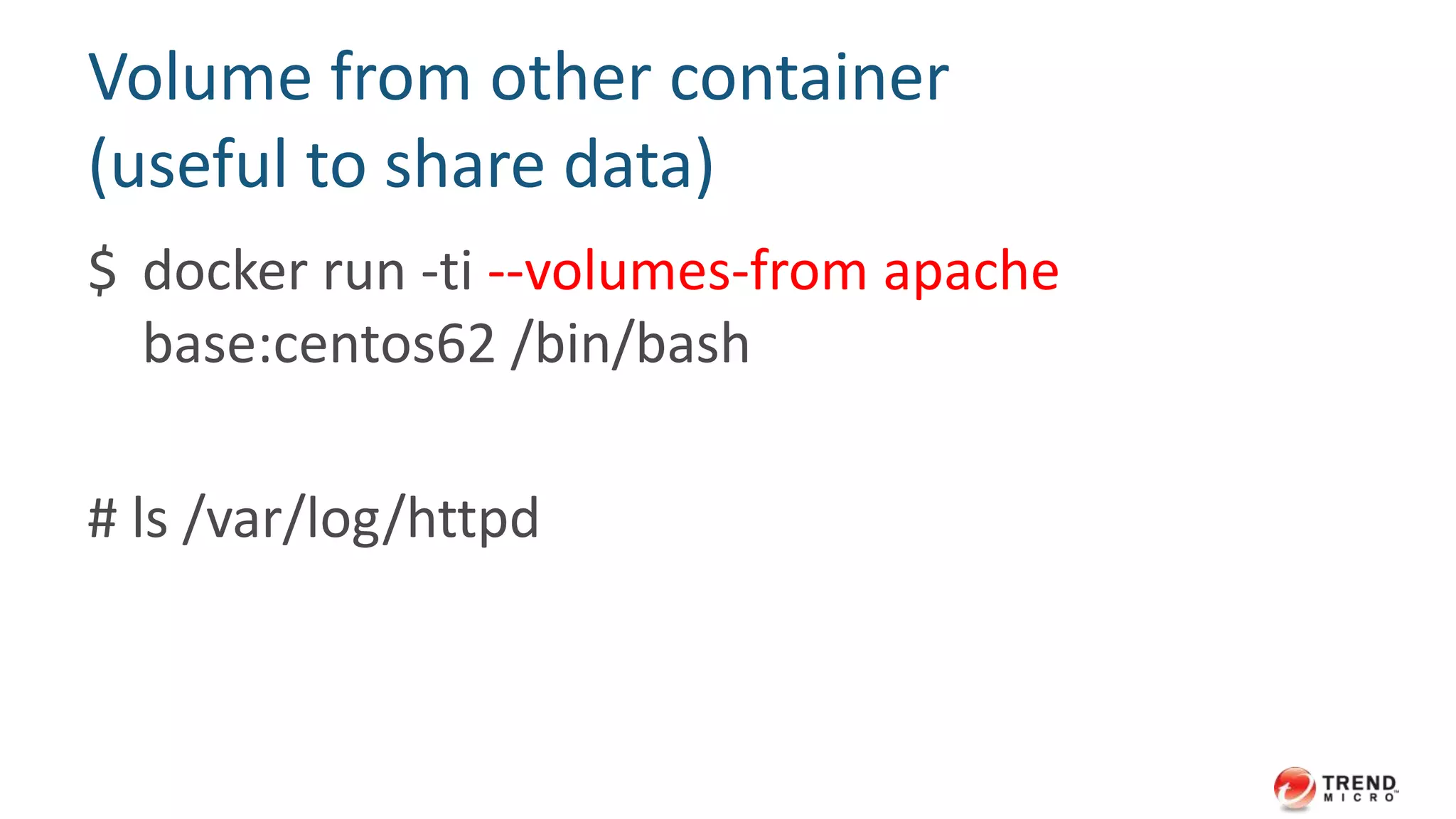 Volume (like sync folder)
$ docker run -ti --name apache
-v /httpd-logs:/var/log/httpd base:centos62
/bin/bash
# touch /var/log/httpd/foo
$ ls /http-logs
 